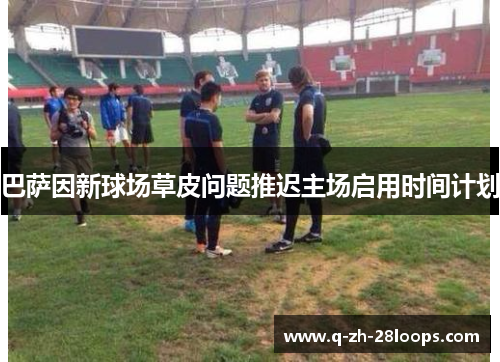 巴萨因新球场草皮问题推迟主场启用时间计划 巴萨因新球场草皮问题推迟主场启用时间计划