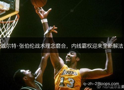 威尔特·张伯伦战术理念磨合,内线霸权迎来全新解法 威尔特·张伯伦战术理念磨合,内线霸权迎来全新解法