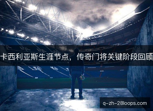 卡西利亚斯生涯节点,传奇门将关键阶段回顾 卡西利亚斯生涯节点,传奇门将关键阶段回顾