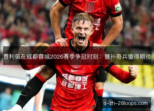 费利佩在成都蓉城2026赛季争冠时刻:替补奇兵值得期待 费利佩在成都蓉城2026赛季争冠时刻:替补奇兵值得期待